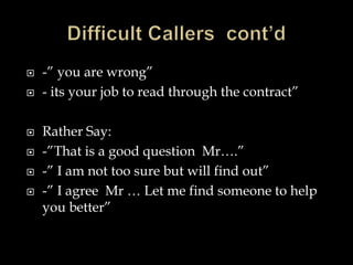  -” you are wrong” 
 - its your job to read through the contract” 
 Rather Say: 
 -”That is a good question Mr….” 
 -” I am not too sure but will find out” 
 -” I agree Mr … Let me find someone to help 
you better” 
 