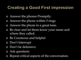  Answer the phones Promptly. 
 Answer the phone within 3 rings 
 Answer the phone in a great tone. 
 Be clear and let them know your name and 
where they called. 
 Be Courteous and helpful 
 Don’t Interrupt 
 Don’t be defensive 
 Ask questions 
 Repeat critical aspects of the conversation. 
 