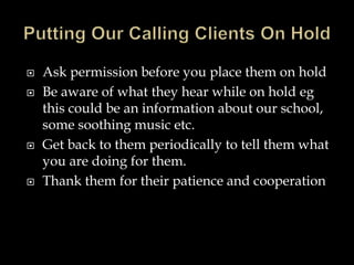  Ask permission before you place them on hold 
 Be aware of what they hear while on hold eg 
this could be an information about our school, 
some soothing music etc. 
 Get back to them periodically to tell them what 
you are doing for them. 
 Thank them for their patience and cooperation 
 