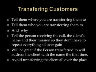  Tell them where you are transferring them to 
 Tell them who you are transferring them to 
 And why 
 Tell the person receiving the call, the client’s 
name and their mission so they don’t have to 
repeat everything all over gain 
 Will be great if the Person transferred to will 
address the client with the name the first time. 
 Avoid transferring the client all over the place. 
 
