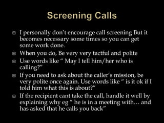  I personally don’t encourage call screening But it 
becomes necessary some times so you can get 
some work done. 
 When you do, Be very very tactful and polite 
 Use words like “ May I tell him/her who is 
calling?” 
 If you need to ask about the caller’s mission, be 
very polite once again. Use words like “ is it ok if I 
told him what this is about?” 
 If the recipient cant take the call, handle it well by 
explaining why eg “ he is in a meeting with… and 
has asked that he calls you back” 
 
