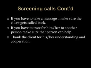  If you have to take a message , make sure the 
client gets called back. 
 If you have to transfer him/her to another 
person make sure that person can help. 
 Thank the client for his/her understanding and 
cooperation. 
 