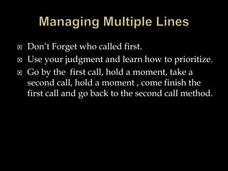  Don’t Forget who called first. 
 Use your judgment and learn how to prioritize. 
 Go by the first call, hold a moment, take a 
second call, hold a moment , come finish the 
first call and go back to the second call method. 
 