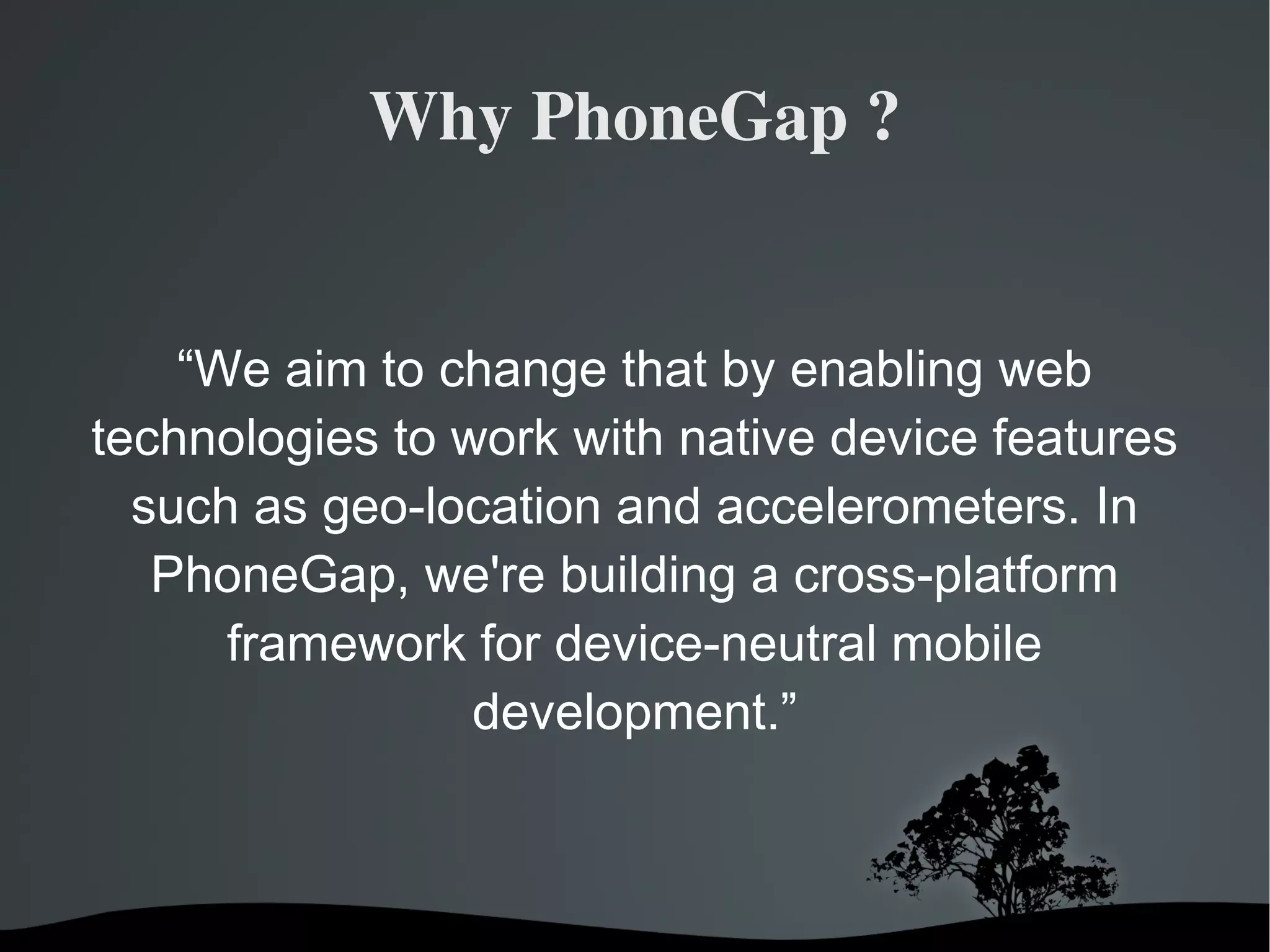 Why PhoneGap ? “ We aim to change that by enabling web technologies to work with native device features such as geo-location and accelerometers. In PhoneGap, we're building a cross-platform framework for device-neutral mobile development.” 