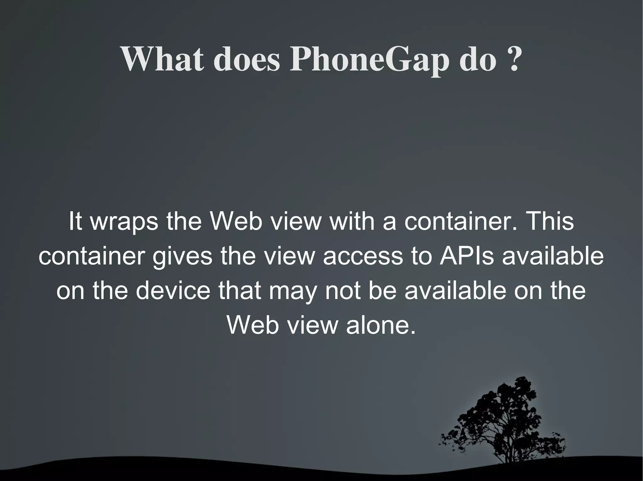 What does PhoneGap do ? It wraps the Web view with a container. This container gives the view access to APIs available on the device that may not be available on the Web view alone. 