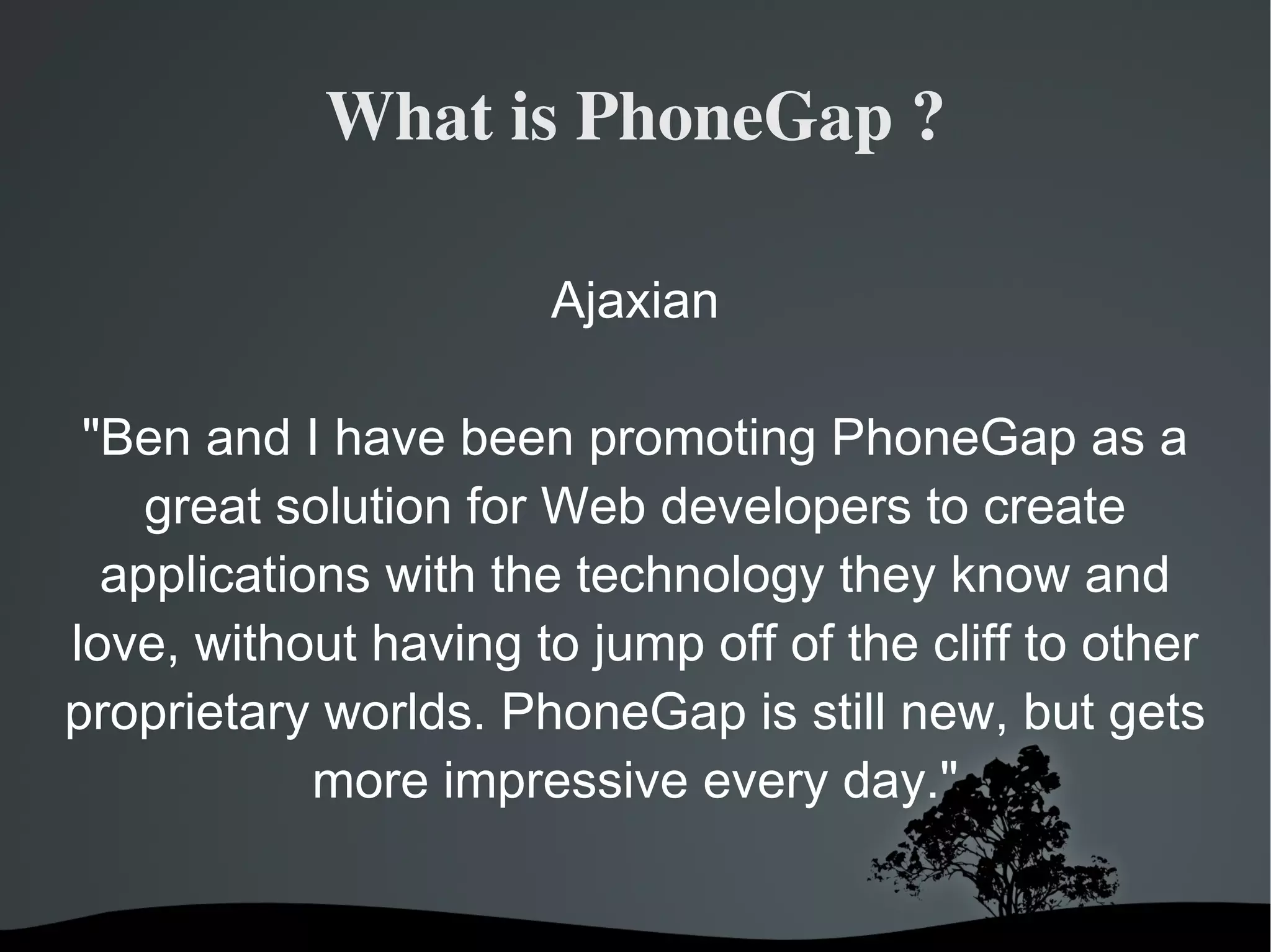 What is PhoneGap ? Ajaxian &quot;Ben and I have been promoting PhoneGap as a great solution for Web developers to create applications with the technology they know and love, without having to jump off of the cliff to other proprietary worlds. PhoneGap is still new, but gets more impressive every day.&quot; 