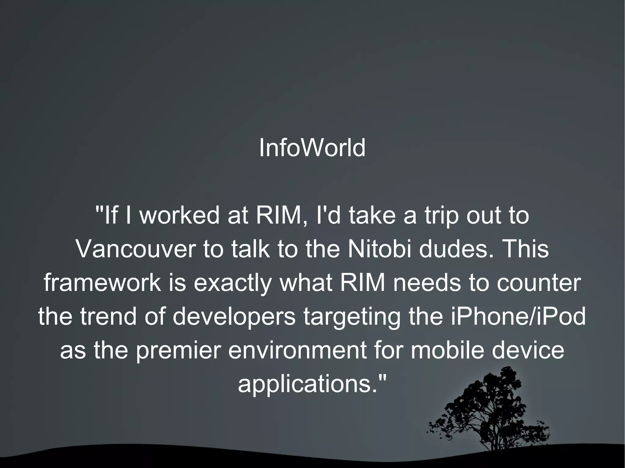 InfoWorld &quot;If I worked at RIM, I'd take a trip out to Vancouver to talk to the Nitobi dudes. This framework is exactly what RIM needs to counter the trend of developers targeting the iPhone/iPod as the premier environment for mobile device applications.&quot; 
