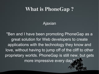 What is PhoneGap ? Ajaxian "Ben and I have been promoting PhoneGap as a great solution for Web developers to create applications with the technology they know and love, without having to jump off of the cliff to other proprietary worlds. PhoneGap is still new, but gets more impressive every day." 