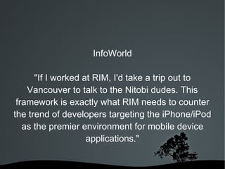 InfoWorld "If I worked at RIM, I'd take a trip out to Vancouver to talk to the Nitobi dudes. This framework is exactly what RIM needs to counter the trend of developers targeting the iPhone/iPod as the premier environment for mobile device applications." 