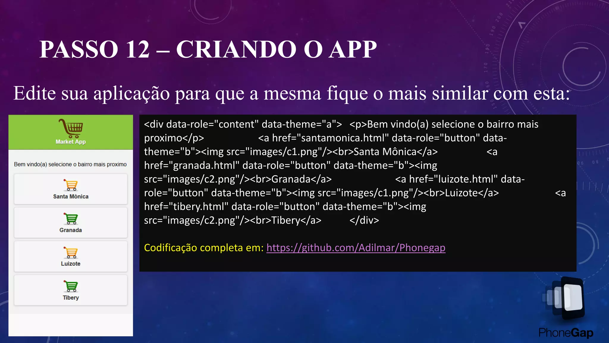 PASSO 12 – CRIANDO O APP
Edite sua aplicação para que a mesma fique o mais similar com esta:
<div data-role="content" data-theme="a"> <p>Bem vindo(a) selecione o bairro mais
proximo</p> <a href="santamonica.html" data-role="button" data-
theme="b"><img src="images/c1.png"/><br>Santa Mônica</a> <a
href="granada.html" data-role="button" data-theme="b"><img
src="images/c2.png"/><br>Granada</a> <a href="luizote.html" data-
role="button" data-theme="b"><img src="images/c1.png"/><br>Luizote</a> <a
href="tibery.html" data-role="button" data-theme="b"><img
src="images/c2.png"/><br>Tibery</a> </div>
Codificação completa em: https://github.com/Adilmar/Phonegap
 