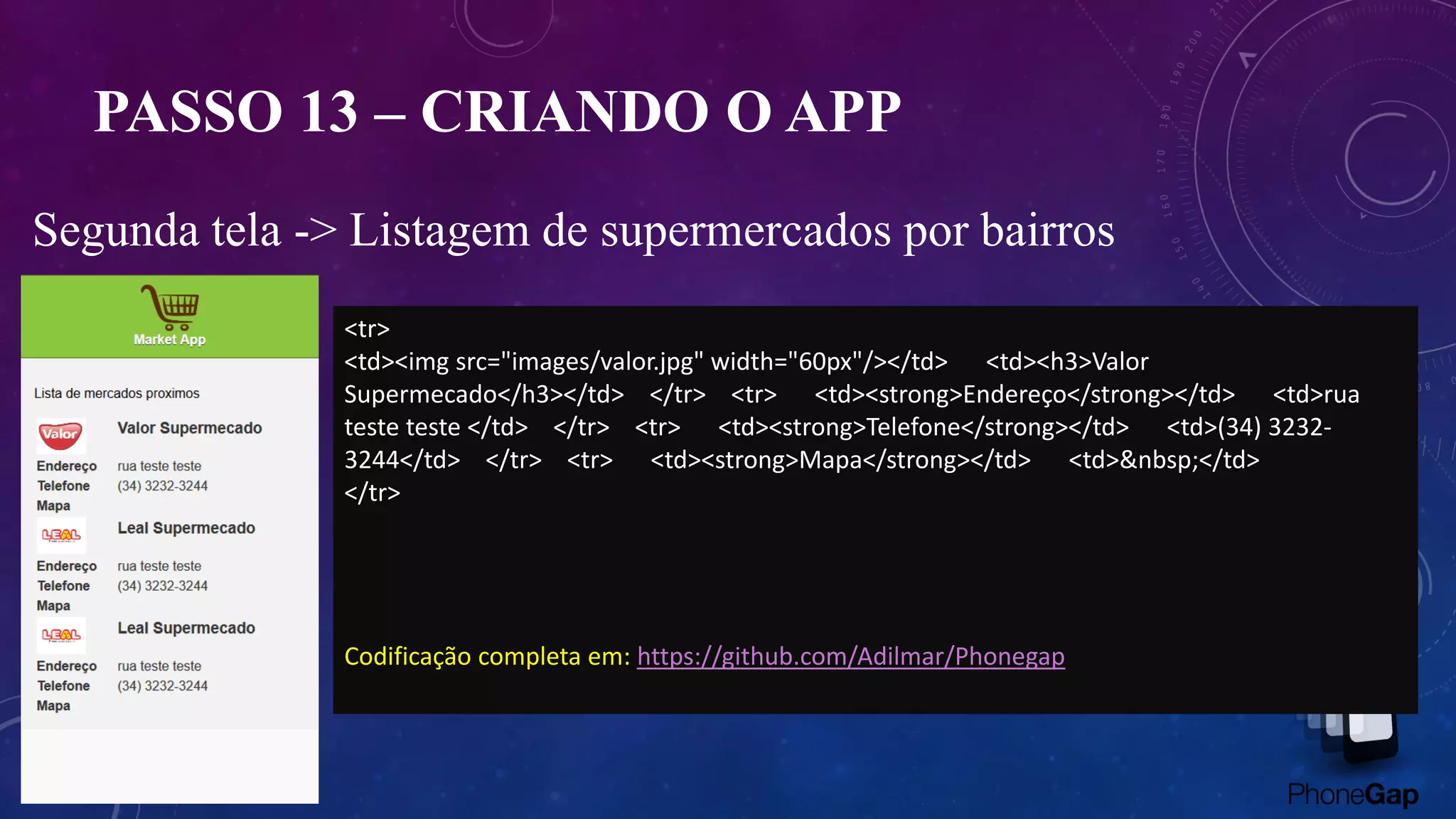 PASSO 13 – CRIANDO O APP
Segunda tela -> Listagem de supermercados por bairros
<tr>
<td><img src="images/valor.jpg" width="60px"/></td> <td><h3>Valor
Supermecado</h3></td> </tr> <tr> <td><strong>Endereço</strong></td> <td>rua
teste teste </td> </tr> <tr> <td><strong>Telefone</strong></td> <td>(34) 3232-
3244</td> </tr> <tr> <td><strong>Mapa</strong></td> <td>&nbsp;</td>
</tr>
Codificação completa em: https://github.com/Adilmar/Phonegap
 