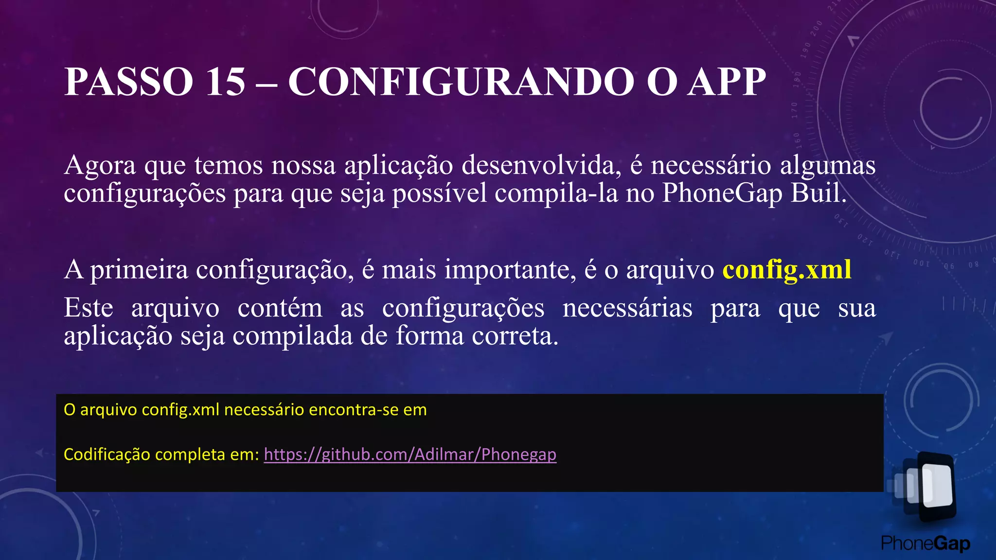PASSO 15 – CONFIGURANDO O APP
Agora que temos nossa aplicação desenvolvida, é necessário algumas
configurações para que seja possível compila-la no PhoneGap Buil.
A primeira configuração, é mais importante, é o arquivo config.xml
Este arquivo contém as configurações necessárias para que sua
aplicação seja compilada de forma correta.
O arquivo config.xml necessário encontra-se em
Codificação completa em: https://github.com/Adilmar/Phonegap
 