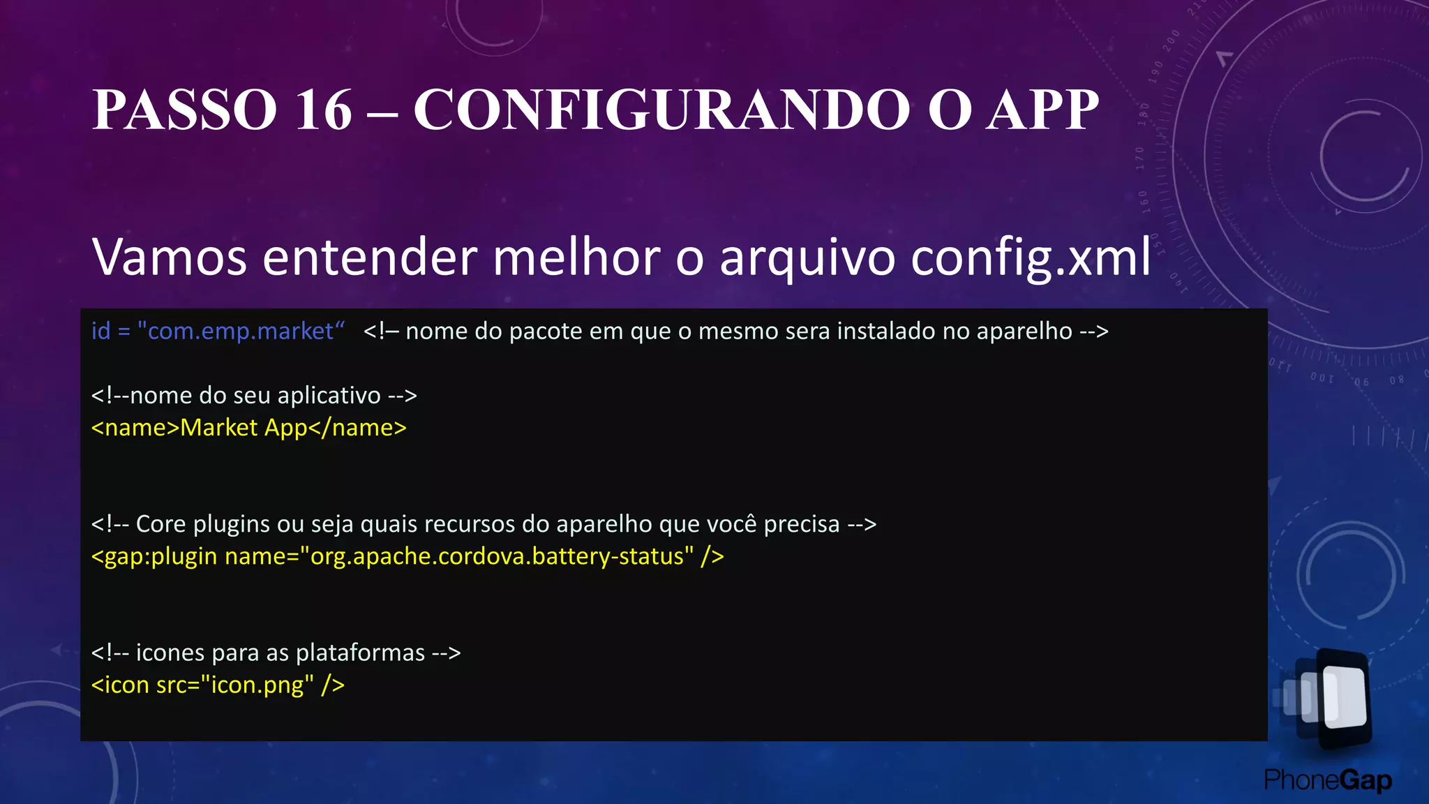 PASSO 16 – CONFIGURANDO O APP
Vamos entender melhor o arquivo config.xml
id = "com.emp.market“ <!– nome do pacote em que o mesmo sera instalado no aparelho -->
<!--nome do seu aplicativo -->
<name>Market App</name>
<!-- Core plugins ou seja quais recursos do aparelho que você precisa -->
<gap:plugin name="org.apache.cordova.battery-status" />
<!-- icones para as plataformas -->
<icon src="icon.png" />
 