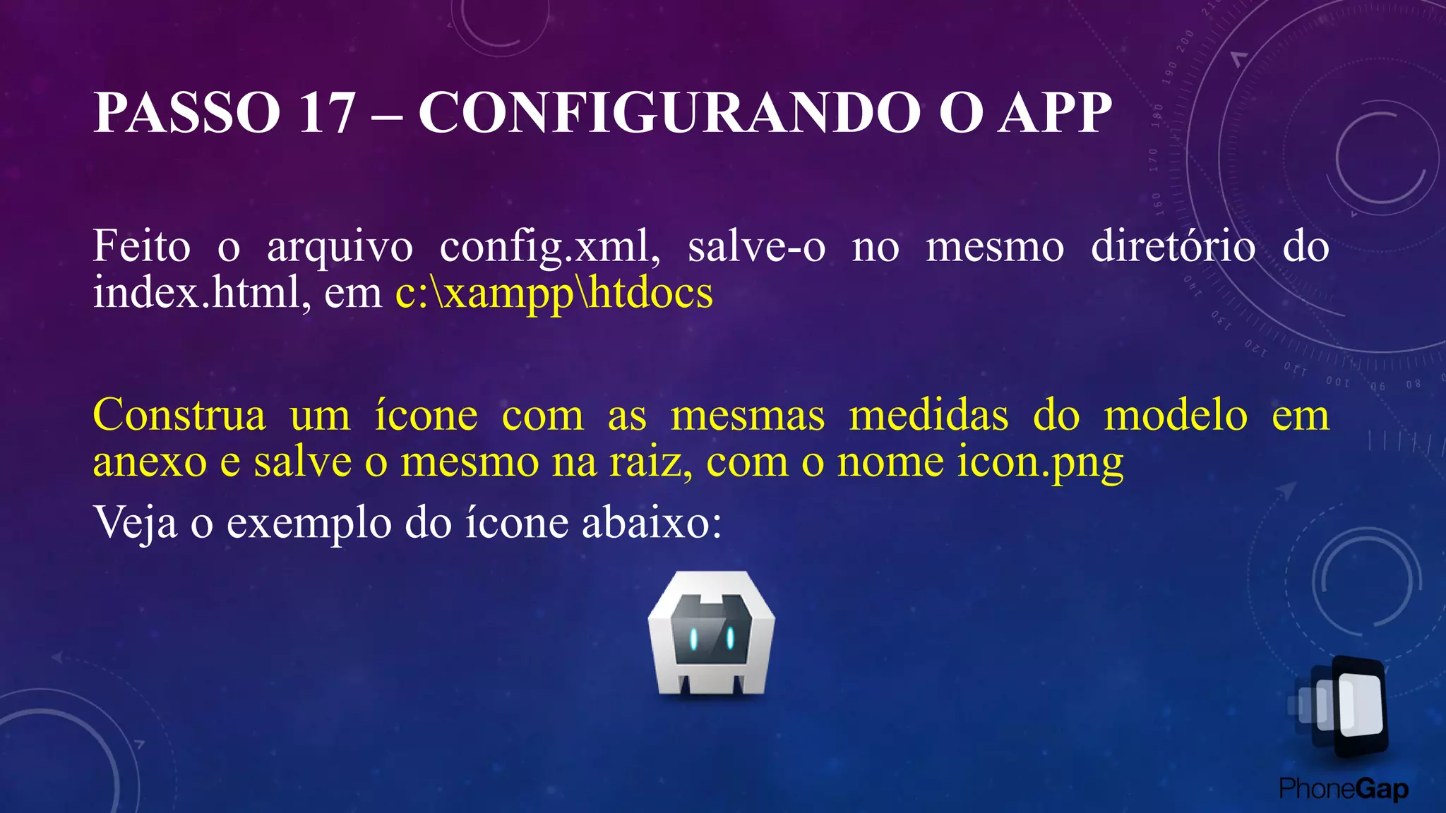 PASSO 17 – CONFIGURANDO O APP
Feito o arquivo config.xml, salve-o no mesmo diretório do
index.html, em c:xampphtdocs
Construa um ícone com as mesmas medidas do modelo em
anexo e salve o mesmo na raiz, com o nome icon.png
Veja o exemplo do ícone abaixo:
 