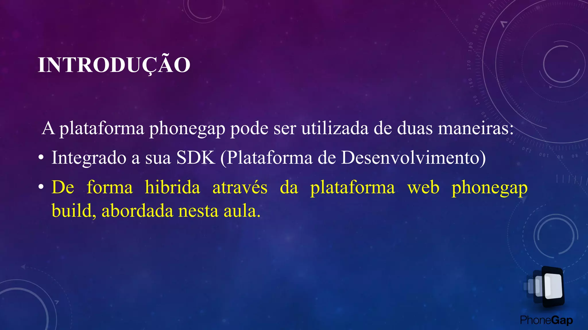 INTRODUÇÃO
A plataforma phonegap pode ser utilizada de duas maneiras:
• Integrado a sua SDK (Plataforma de Desenvolvimento)
• De forma hibrida através da plataforma web phonegap
build, abordada nesta aula.
 