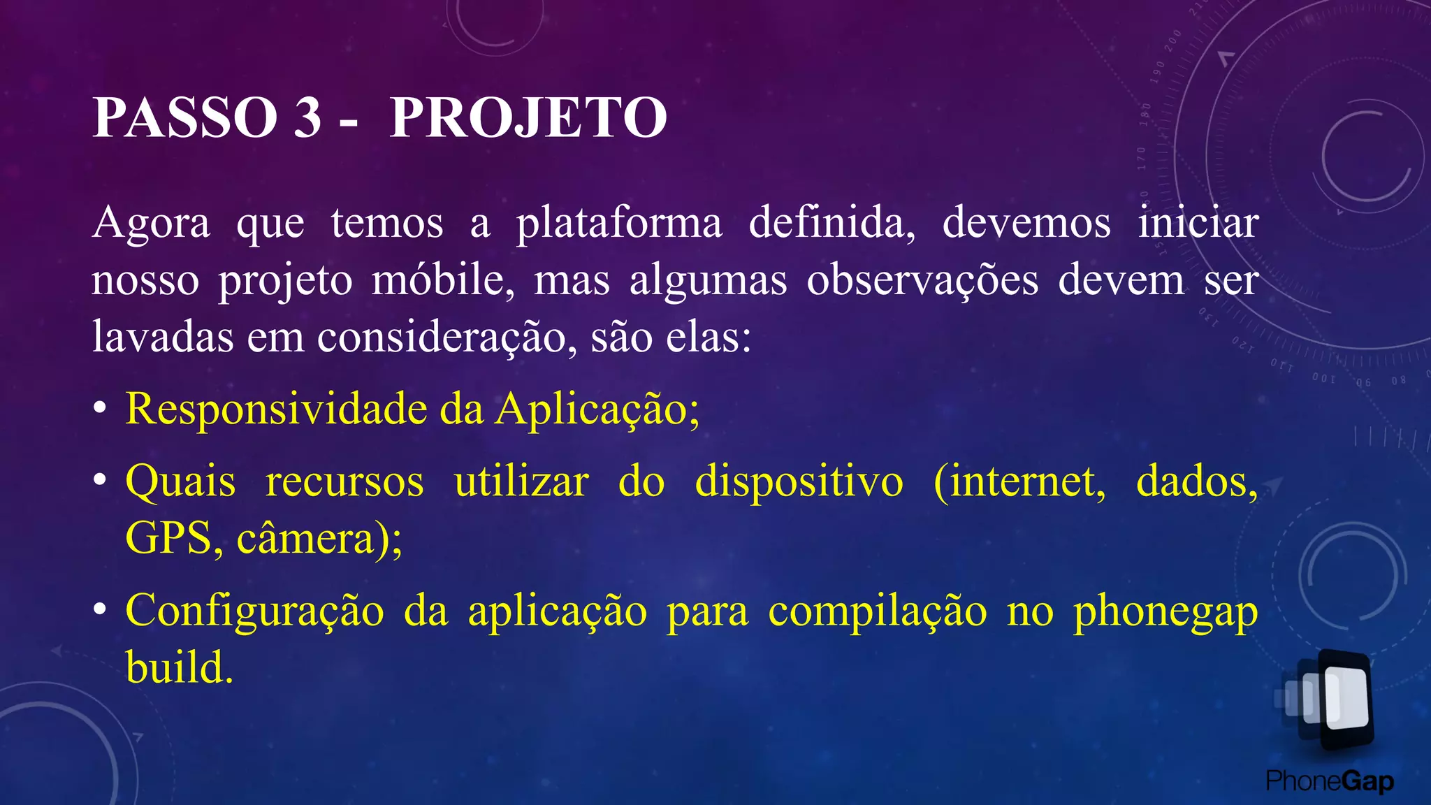 PASSO 3 - PROJETO
Agora que temos a plataforma definida, devemos iniciar
nosso projeto móbile, mas algumas observações devem ser
lavadas em consideração, são elas:
• Responsividade da Aplicação;
• Quais recursos utilizar do dispositivo (internet, dados,
GPS, câmera);
• Configuração da aplicação para compilação no phonegap
build.
 