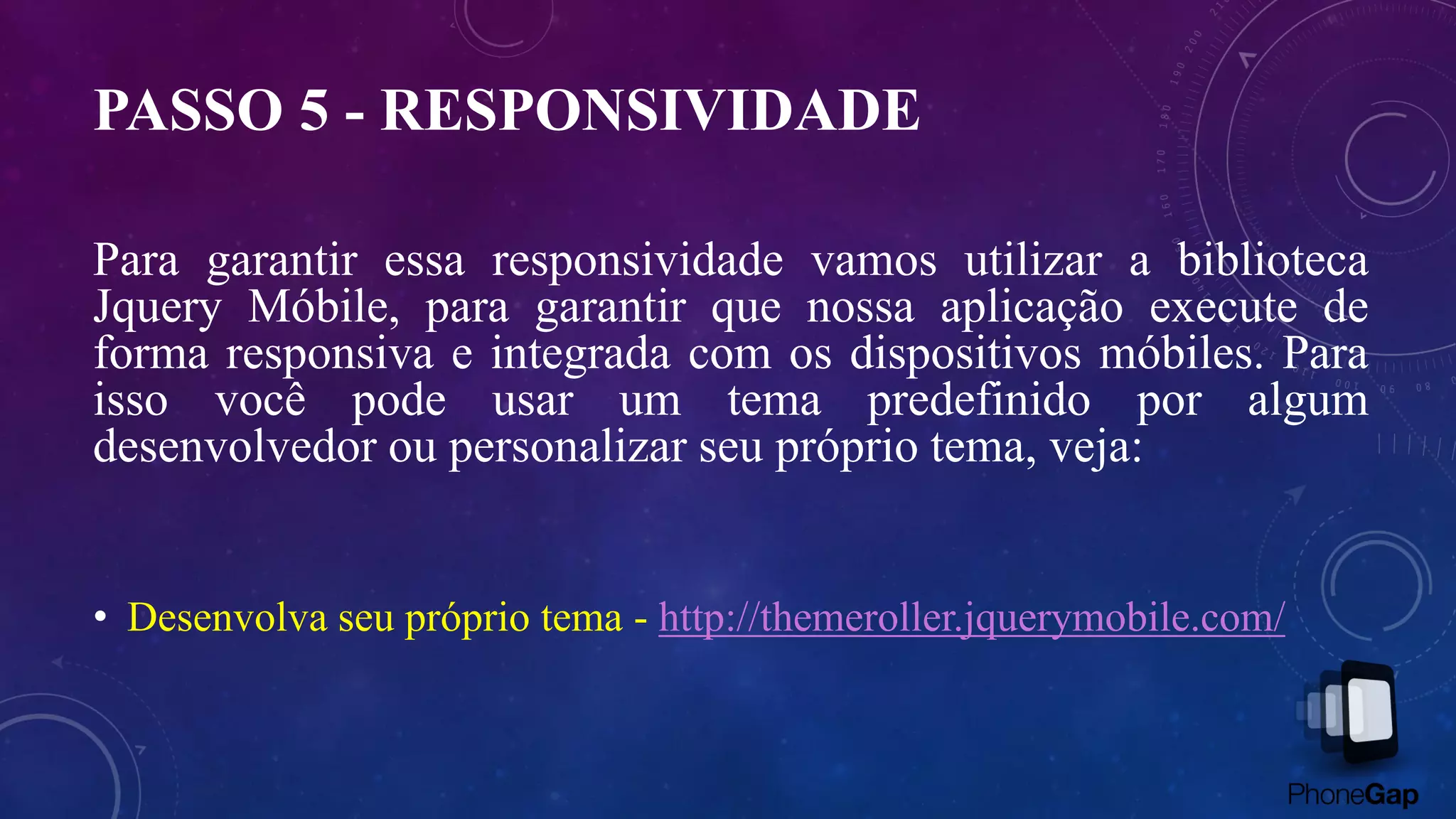 PASSO 5 - RESPONSIVIDADE
Para garantir essa responsividade vamos utilizar a biblioteca
Jquery Móbile, para garantir que nossa aplicação execute de
forma responsiva e integrada com os dispositivos móbiles. Para
isso você pode usar um tema predefinido por algum
desenvolvedor ou personalizar seu próprio tema, veja:
• Desenvolva seu próprio tema - http://themeroller.jquerymobile.com/
 