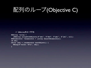 (Objective C)


      // NSArray
  NSArray *array =
    [NSArray arrayWithObjects:@"abc", @"def", @"ghi", @"jkl", nil];
  NSEnumerator *enumerator = [array objectEnumerator];
  id obj;
  while (obj = [enumerator nextObject]) {
    NSLog(@"value: %@n", obj);
  }
 