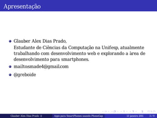 Apresentação




    Glauber Alex Dias Prado,
    Estudante de Ciências da Computação na Unifesp, atualmente
    trabalhando com desenvolvimento web e explorando a área de
    desenvolvimento para smartphones.
    mailto:smade4@gmail.com
    @greboide




                                                                  .    .   .    .        .       .

  Glauber Alex Dias Prado ()   Apps para SmartPhones usando PhoneGap           13 janeiro 2011       3/9
 