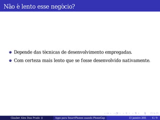 Não é lento esse negócio?




    Depende das técnicas de desenvolvimento empregadas.
    Com certeza mais lento que se fosse desenvolvido nativamente.




                                                                  .    .   .    .        .       .

  Glauber Alex Dias Prado ()   Apps para SmartPhones usando PhoneGap           13 janeiro 2011       6/9
 