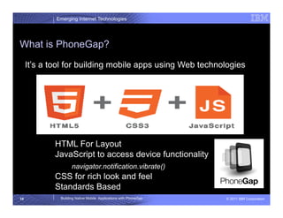 Emerging Internet Technologies




What is PhoneGap?

     It’s a tool for building mobile apps using Web technologies




             HTML For Layout
             JavaScript to access device functionality
                    navigator.notification.vibrate()
             CSS for rich look and feel
             Standards Based
10            Building Native Mobile Applications with PhoneGap   © 2011 IBM Corporation
 