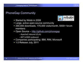 Emerging Internet Technologies




PhoneGap Community

       Started by Nitobi in 2008
       Large, active open-source community
       350,000 downloads, 175,000 visits/month, 5000+ forum
        members
       Open Source – http://github.com/phonegap
            – Apache2 inbound (CLA)
            – MIT & BSD outbound
       Companies participating: IBM, RIM, Microsoft
       1.0 Release July, 2011




12       Building Native Mobile Applications with PhoneGap   © 2011 IBM Corporation
 