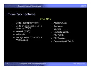 Emerging Internet Technologies




PhoneGap Features
                                                 Core APIs
     –  Media (audio play/record)                              –    Accelerometer
     –  Media Capture: audio, video,                           –    Compass
        camera – (W3C)                                         –    Camera
     –  Network (W3C)                                          –    Contacts (W3C)
     –  Notification                                           –    File (W3C)
     –  Storage (HTML5 Web SQL &                               –    File Transfer
        Web Storage)
                                                               –    Geolocation (HTML5)




14         Building Native Mobile Applications with PhoneGap                          © 2011 IBM Corporation
 
