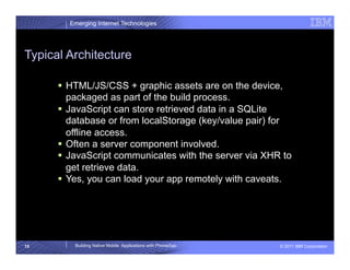 Emerging Internet Technologies




Typical Architecture

        HTML/JS/CSS + graphic assets are on the device,
         packaged as part of the build process.
        JavaScript can store retrieved data in a SQLite
         database or from localStorage (key/value pair) for
         offline access.
        Often a server component involved.
        JavaScript communicates with the server via XHR to
         get retrieve data.
        Yes, you can load your app remotely with caveats.




15       Building Native Mobile Applications with PhoneGap   © 2011 IBM Corporation
 
