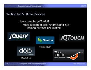 Emerging Internet Technologies




Writing for Multiple Devices

        Use a JavaScript Toolkit!
          Most support at least Android and iOS
              Remember that size matters!




                                             Sencha Touch




            Mobile Dojo


17       Building Native Mobile Applications with PhoneGap   © 2011 IBM Corporation
 