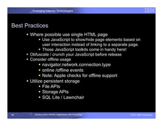 Emerging Internet Technologies




Best Practices
       Where possible use single HTML page
              Use JavaScript to show/hide page elements based on
               user interaction instead of linking to a separate page.
              Those JavaScript toolkits come in handy here!
       Obfuscate / crunch your JavaScript before release
       Consider offline usage
               navigator.network.connection.type
               online /offline events
               Note: Apple checks for offline support
       Utilize persistent storage
               File APIs
               Storage APIs
               SQL Lite / Lawnchair


18       Building Native Mobile Applications with PhoneGap      © 2011 IBM Corporation
 
