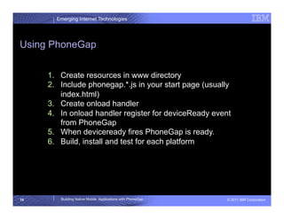 Emerging Internet Technologies




Using PhoneGap


     1.  Create resources in www directory
     2.  Include phonegap.*.js in your start page (usually
         index.html)
     3.  Create onload handler
     4.  In onload handler register for deviceReady event
         from PhoneGap
     5.  When deviceready fires PhoneGap is ready.
     6.  Build, install and test for each platform




19      Building Native Mobile Applications with PhoneGap   © 2011 IBM Corporation
 