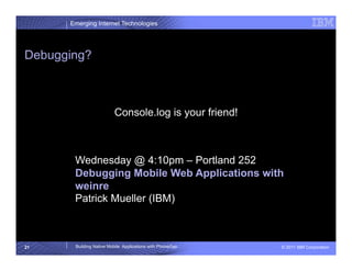 Emerging Internet Technologies




Debugging?



                         Console.log is your friend!



       Wednesday @ 4:10pm – Portland 252
       Debugging Mobile Web Applications with
       weinre
       Patrick Mueller (IBM)



21     Building Native Mobile Applications with PhoneGap   © 2011 IBM Corporation
 