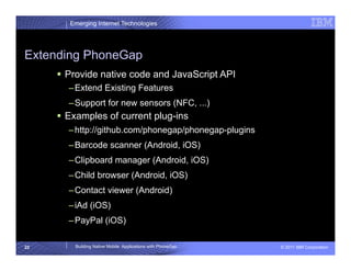 Emerging Internet Technologies




Extending PhoneGap
       Provide native code and JavaScript API
       – Extend Existing Features
       – Support for new sensors (NFC, ...)
       Examples of current plug-ins
       – http://github.com/phonegap/phonegap-plugins
       – Barcode scanner (Android, iOS)
       – Clipboard manager (Android, iOS)
       – Child browser (Android, iOS)
       – Contact viewer (Android)
       – iAd (iOS)
       – PayPal (iOS)

22       Building Native Mobile Applications with PhoneGap   © 2011 IBM Corporation
 