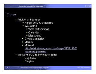 Emerging Internet Technologies




Future
       Additional Features
             Plugin Only Architecture
             W3C APIs
                 Web Notifications
                 Calendar
                 Messaging
             Crypto / security
             Menus
             More at
              http://wiki.phonegap.com/w/page/28291160/
              roadmap-planning
       We want YOU to contribute code!
             Bug fixes
             Plugins

23        Building Native Mobile Applications with PhoneGap   © 2011 IBM Corporation
 