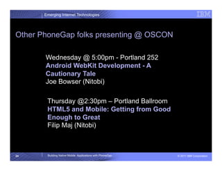 Emerging Internet Technologies




Other PhoneGap folks presenting @ OSCON

       Wednesday @ 5:00pm - Portland 252
       Android WebKit Development - A
       Cautionary Tale
       Joe Bowser (Nitobi)

        Thursday @2:30pm – Portland Ballroom
        HTML5 and Mobile: Getting from Good
        Enough to Great
        Filip Maj (Nitobi)



24      Building Native Mobile Applications with PhoneGap   © 2011 IBM Corporation
 
