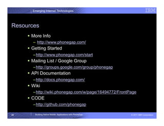 Emerging Internet Technologies




Resources
       More Info
        –  http://www.phonegap.com/
       Getting Started
        – http://www.phonegap.com/start
       Mailing List / Google Group
        – http://groups.google.com/group/phonegap
       API Documentation
        – http://docs.phonegap.com/
       Wiki
        – http://wiki.phonegap.com/w/page/16494772/FrontPage
       CODE
        – http://github.com/phonegap

25       Building Native Mobile Applications with PhoneGap   © 2011 IBM Corporation
 