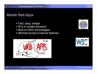 Emerging Internet Technologies




Mobile Web Apps

       Fast, easy, simple
       Run in mobile browsers
       Built on W3C technologies
       Minimal access to device features




5        Building Native Mobile Applications with PhoneGap   © 2011 IBM Corporation
 