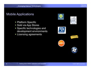 Emerging Internet Technologies




Mobile Applications

       Platform Specific
       Sold via App Stores
       Specific technologies and
        development environments
       Licensing agreements




6        Building Native Mobile Applications with PhoneGap   © 2011 IBM Corporation
 