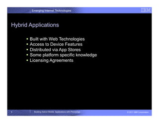 Emerging Internet Technologies




Hybrid Applications

        Built with Web Technologies
        Access to Device Features
        Distributed via App Stores
        Some platform specific knowledge
        Licensing Agreements




7        Building Native Mobile Applications with PhoneGap   © 2011 IBM Corporation
 