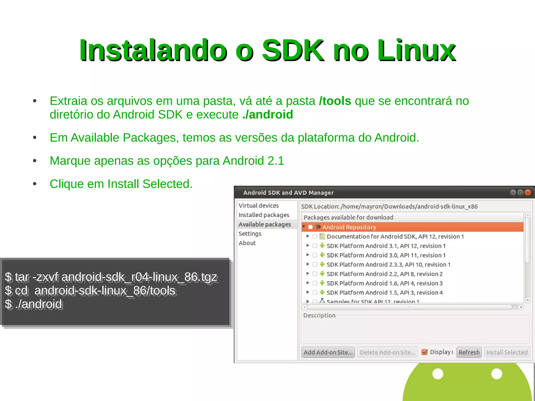 Instalando o SDK no Linux
     ●   Extraia os arquivos em uma pasta, vá até a pasta /tools que se encontrará no
         diretório do Android SDK e execute ./android
     ●   Em Available Packages, temos as versões da plataforma do Android.
     ●   Marque apenas as opções para Android 2.1
     ●   Clique em Install Selected.




$ tar -zxvf android-sdk_r04-linux_86.tgz
$ tar -zxvf android-sdk_r04-linux_86.tgz
$ cd android-sdk-linux_86/tools
$ cd android-sdk-linux_86/tools
$ ./android
$ ./android
 