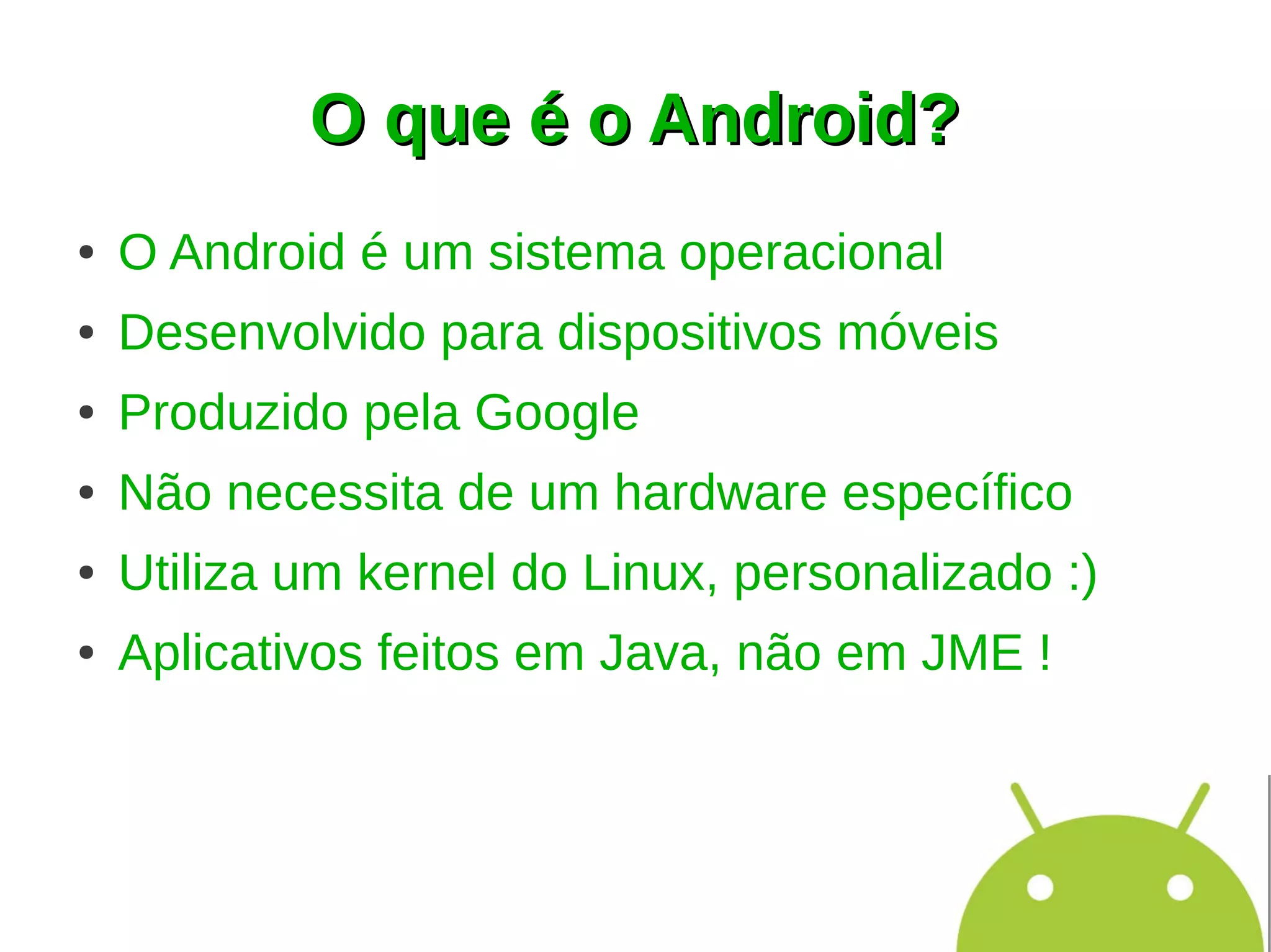 O que é o Android?
●   O Android é um sistema operacional
●   Desenvolvido para dispositivos móveis
●   Produzido pela Google
●   Não necessita de um hardware específico
●   Utiliza um kernel do Linux, personalizado :)
●   Aplicativos feitos em Java, não em JME !
 