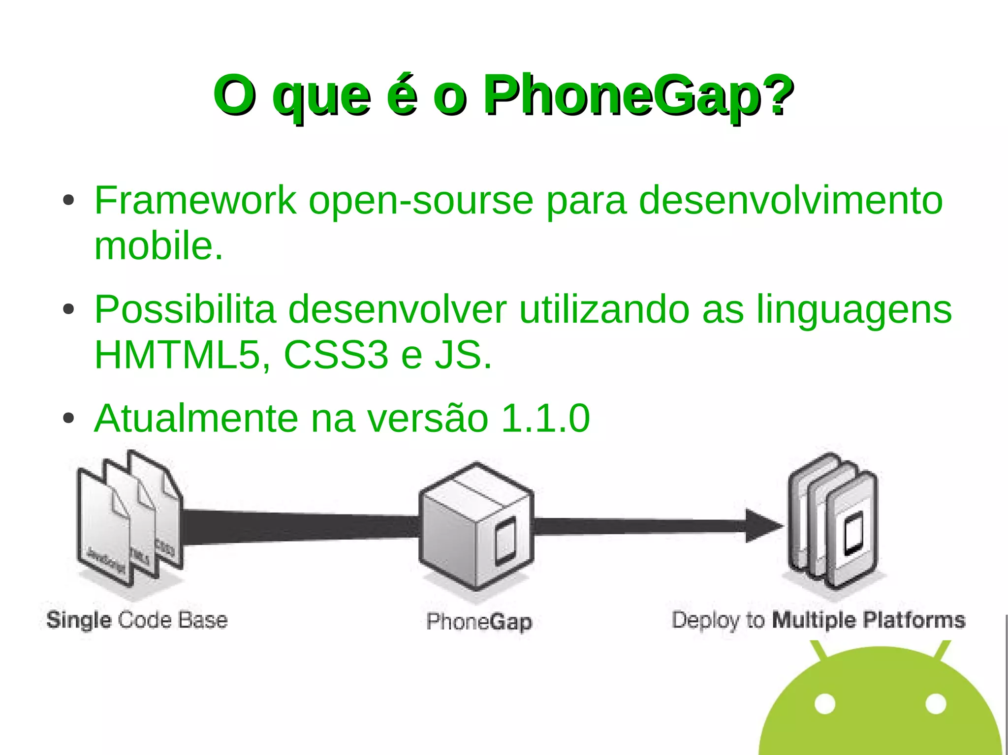 O que é o PhoneGap?
●   Framework open-sourse para desenvolvimento
    mobile.
●   Possibilita desenvolver utilizando as linguagens
    HMTML5, CSS3 e JS.
●   Atualmente na versão 1.1.0
 