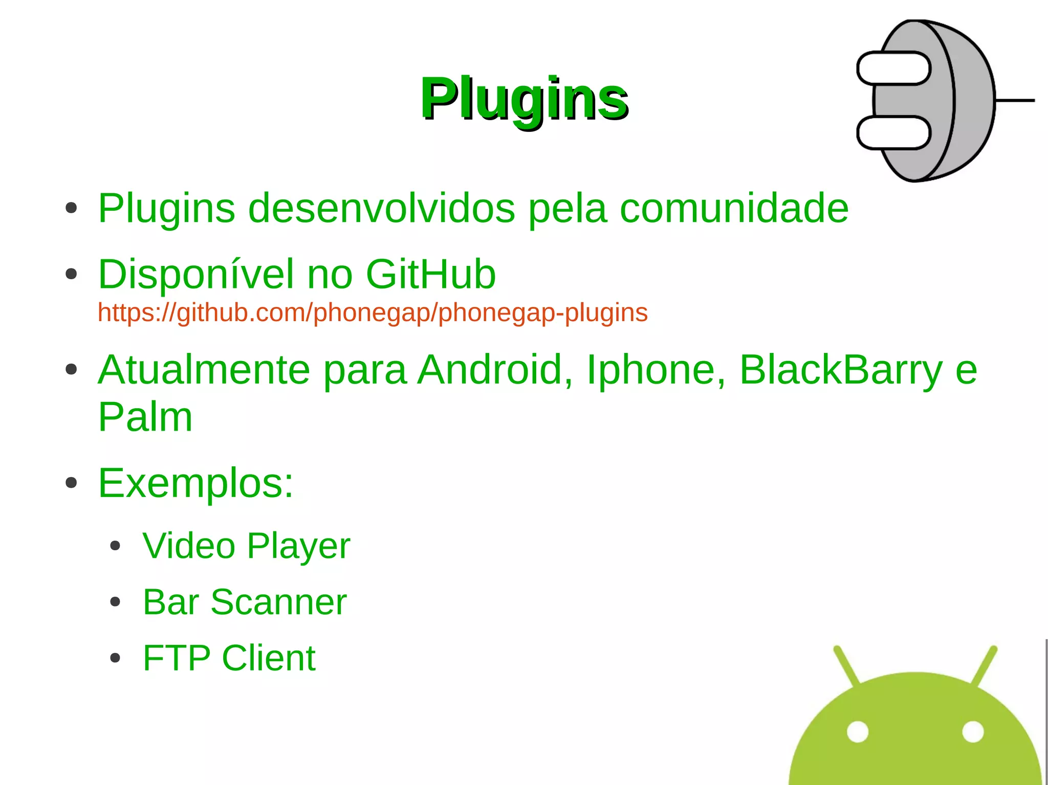 Plugins
●   Plugins desenvolvidos pela comunidade
●   Disponível no GitHub
    https://github.com/phonegap/phonegap-plugins

●   Atualmente para Android, Iphone, BlackBarry e
    Palm
●   Exemplos:
    ●   Video Player
    ●   Bar Scanner
    ●   FTP Client
 
