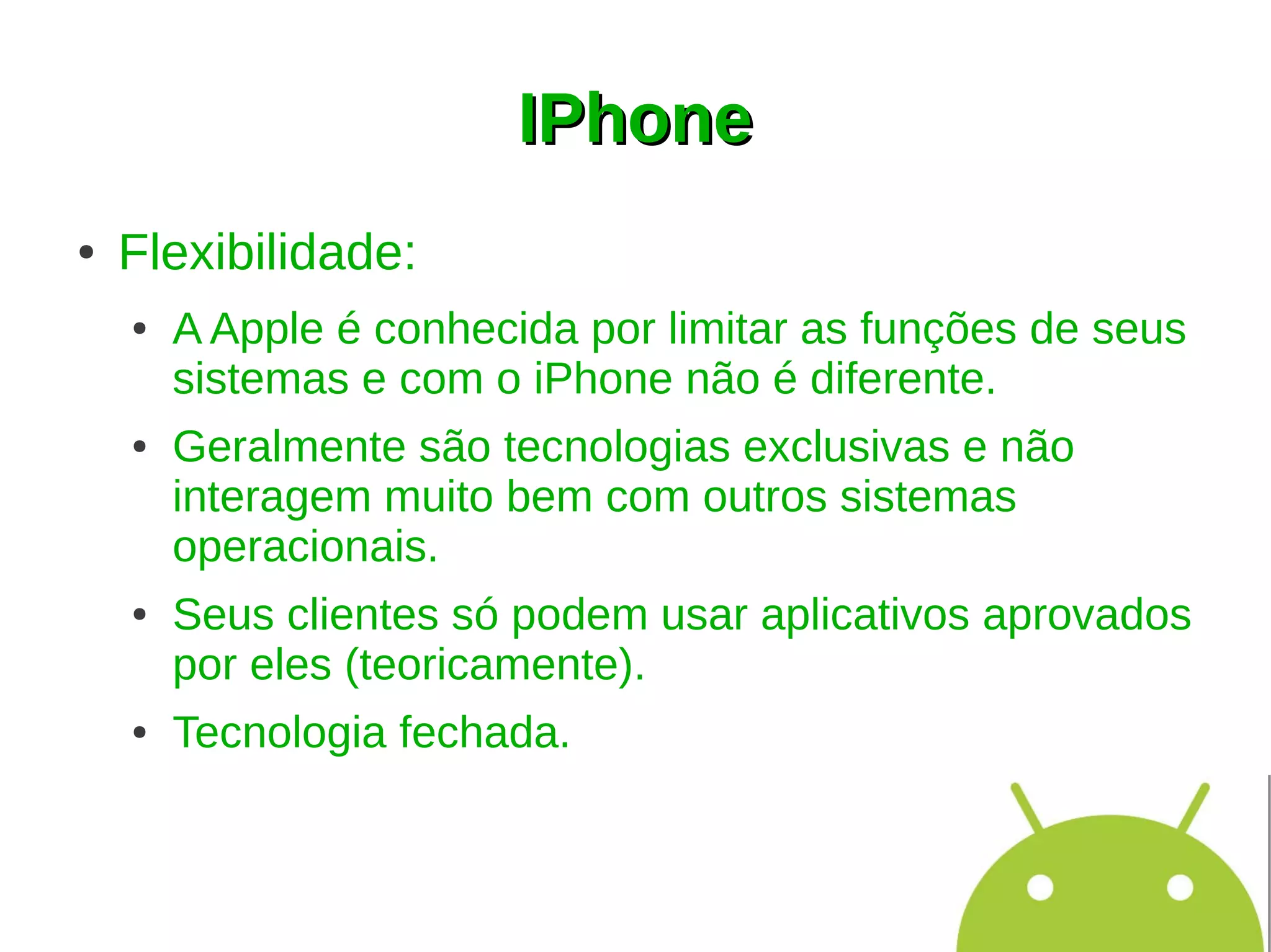 IPhone
●   Flexibilidade:
    ●   A Apple é conhecida por limitar as funções de seus
        sistemas e com o iPhone não é diferente.
    ●   Geralmente são tecnologias exclusivas e não
        interagem muito bem com outros sistemas
        operacionais.
    ●   Seus clientes só podem usar aplicativos aprovados
        por eles (teoricamente).
    ●   Tecnologia fechada.
 