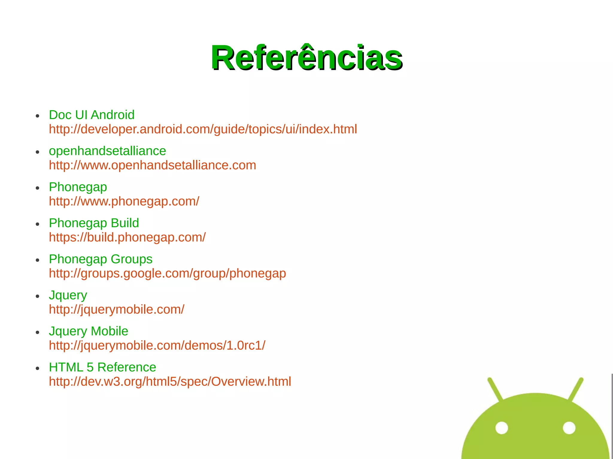 Referências
●   Doc UI Android
    http://developer.android.com/guide/topics/ui/index.html
●   openhandsetalliance
    http://www.openhandsetalliance.com
●   Phonegap
    http://www.phonegap.com/
●   Phonegap Build
    https://build.phonegap.com/
●   Phonegap Groups
    http://groups.google.com/group/phonegap
●   Jquery
    http://jquerymobile.com/
●   Jquery Mobile
    http://jquerymobile.com/demos/1.0rc1/
●   HTML 5 Reference
    http://dev.w3.org/html5/spec/Overview.html
 