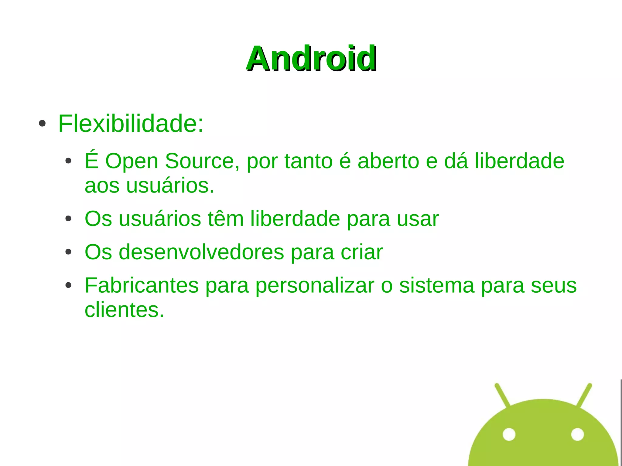 Android
●   Flexibilidade:
    ●   É Open Source, por tanto é aberto e dá liberdade
        aos usuários.
    ●   Os usuários têm liberdade para usar
    ●   Os desenvolvedores para criar
    ●   Fabricantes para personalizar o sistema para seus
        clientes.
 