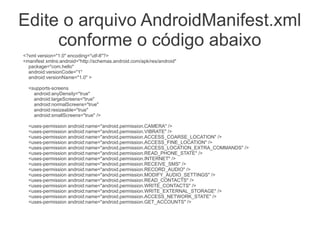 Edite o arquivo AndroidManifest.xml
conforme o código abaixo
<?xml version="1.0" encoding="utf-8"?>
<manifest xmlns:android="http://schemas.android.com/apk/res/android"
package="com.hello"
android:versionCode="1"
android:versionName="1.0" >
<supports-screens
android:anyDensity="true"
android:largeScreens="true"
android:normalScreens="true"
android:resizeable="true"
android:smallScreens="true" />
<uses-permission android:name="android.permission.CAMERA" />
<uses-permission android:name="android.permission.VIBRATE" />
<uses-permission android:name="android.permission.ACCESS_COARSE_LOCATION" />
<uses-permission android:name="android.permission.ACCESS_FINE_LOCATION" />
<uses-permission android:name="android.permission.ACCESS_LOCATION_EXTRA_COMMANDS" />
<uses-permission android:name="android.permission.READ_PHONE_STATE" />
<uses-permission android:name="android.permission.INTERNET" />
<uses-permission android:name="android.permission.RECEIVE_SMS" />
<uses-permission android:name="android.permission.RECORD_AUDIO" />
<uses-permission android:name="android.permission.MODIFY_AUDIO_SETTINGS" />
<uses-permission android:name="android.permission.READ_CONTACTS" />
<uses-permission android:name="android.permission.WRITE_CONTACTS" />
<uses-permission android:name="android.permission.WRITE_EXTERNAL_STORAGE" />
<uses-permission android:name="android.permission.ACCESS_NETWORK_STATE" />
<uses-permission android:name="android.permission.GET_ACCOUNTS" />
 