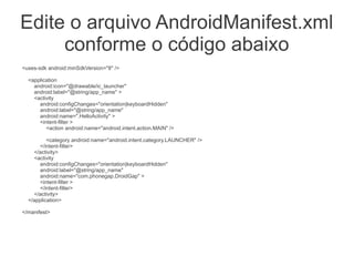 Edite o arquivo AndroidManifest.xml
conforme o código abaixo
<uses-sdk android:minSdkVersion="8" />
<application
android:icon="@drawable/ic_launcher"
android:label="@string/app_name" >
<activity
android:configChanges="orientation|keyboardHidden"
android:label="@string/app_name"
android:name=".HelloActivity" >
<intent-filter >
<action android:name="android.intent.action.MAIN" />
<category android:name="android.intent.category.LAUNCHER" />
</intent-filter>
</activity>
<activity
android:configChanges="orientation|keyboardHidden"
android:label="@string/app_name"
android:name="com.phonegap.DroidGap" >
<intent-filter >
</intent-filter>
</activity>
</application>
</manifest>
 