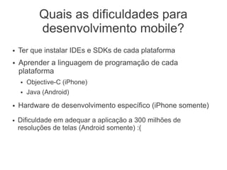 Quais as dificuldades para
desenvolvimento mobile?
● Dificuldade em adequar a aplicação a 300 milhões de
resoluções de telas (Android somente) :(
● Ter que instalar IDEs e SDKs de cada plataforma
● Aprender a linguagem de programação de cada
plataforma
● Objective-C (iPhone)
● Java (Android)
● Hardware de desenvolvimento específico (iPhone somente)
 