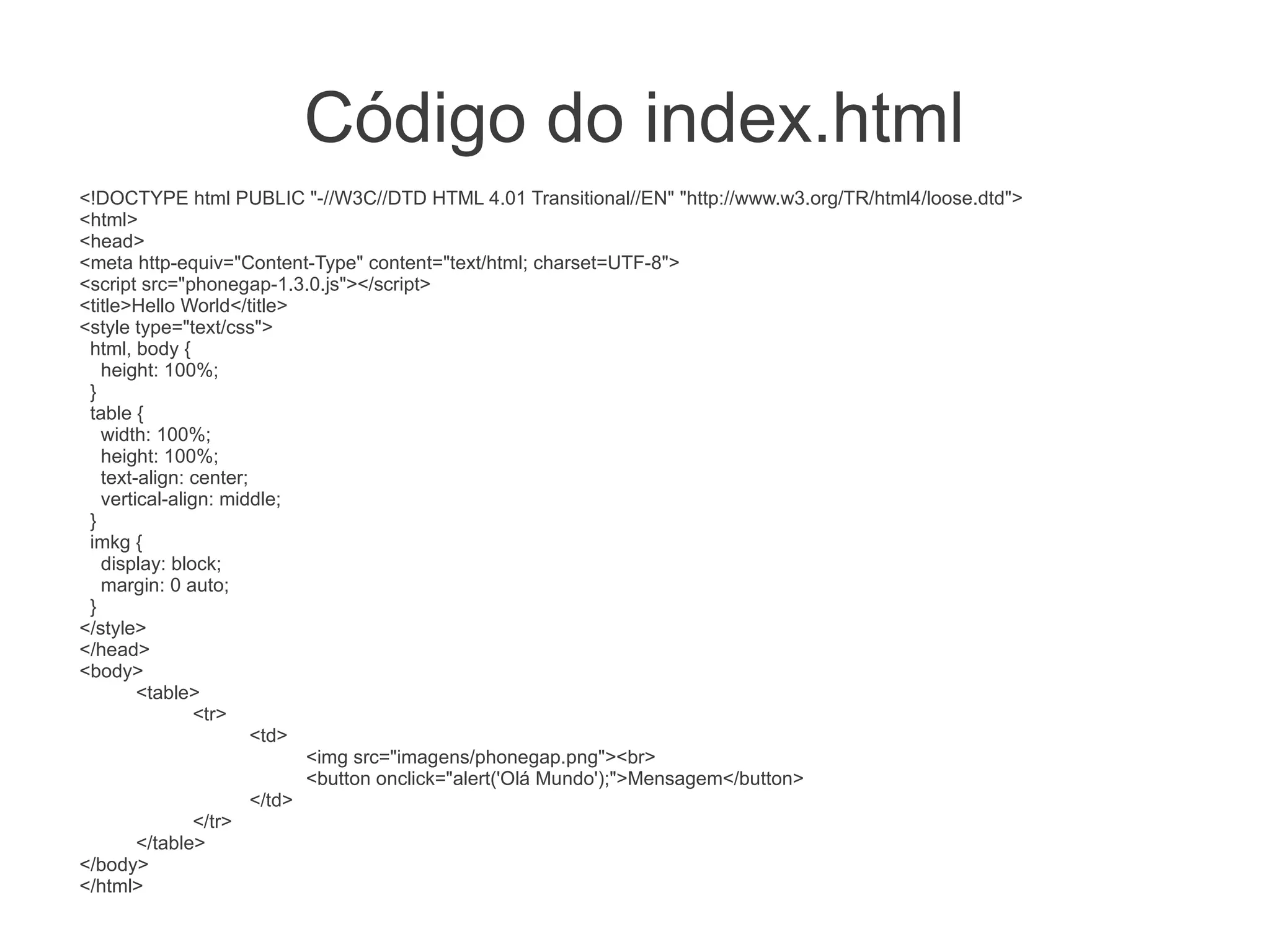 Código do index.html
<!DOCTYPE html PUBLIC "-//W3C//DTD HTML 4.01 Transitional//EN" "http://www.w3.org/TR/html4/loose.dtd">
<html>
<head>
<meta http-equiv="Content-Type" content="text/html; charset=UTF-8">
<script src="phonegap-1.3.0.js"></script>
<title>Hello World</title>
<style type="text/css">
 html, body {
   height: 100%;
 }
 table {
   width: 100%;
   height: 100%;
   text-align: center;
   vertical-align: middle;
 }
 imkg {
   display: block;
   margin: 0 auto;
 }
</style>
</head>
<body>
        <table>
                <tr>
                       <td>
                             <img src="imagens/phonegap.png"><br>
                             <button onclick="alert('Olá Mundo');">Mensagem</button>
                       </td>
                </tr>
        </table>
</body>
</html>
 